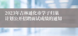 2023年吉林通化市学子归巢计划公开招聘面试成绩的通知