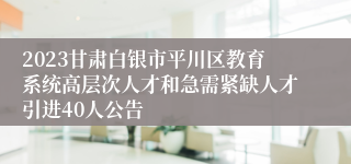 2023甘肃白银市平川区教育系统高层次人才和急需紧缺人才引进40人公告