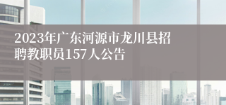 2023年广东河源市龙川县招聘教职员157人公告