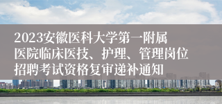 2023安徽医科大学第一附属医院临床医技、护理、管理岗位招聘考试资格复审递补通知