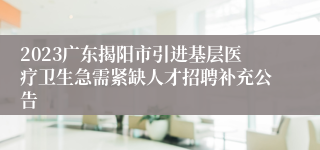 2023广东揭阳市引进基层医疗卫生急需紧缺人才招聘补充公告