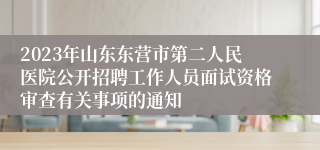 2023年山东东营市第二人民医院公开招聘工作人员面试资格审查有关事项的通知