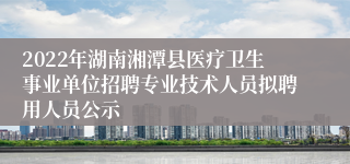 2022年湖南湘潭县医疗卫生事业单位招聘专业技术人员拟聘用人员公示