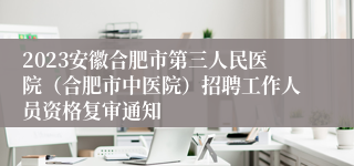 2023安徽合肥市第三人民医院（合肥市中医院）招聘工作人员资格复审通知