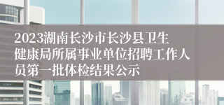 2023湖南长沙市长沙县卫生健康局所属事业单位招聘工作人员第一批体检结果公示