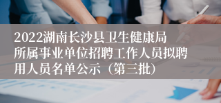 2022湖南长沙县卫生健康局所属事业单位招聘工作人员拟聘用人员名单公示（第三批）