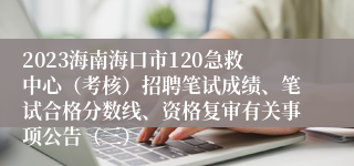 2023海南海口市120急救中心（考核）招聘笔试成绩、笔试合格分数线、资格复审有关事项公告（三）