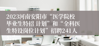 2023河南安阳市“医学院校毕业生特招 计划”和“全科医生特设岗位计划”招聘241人公告