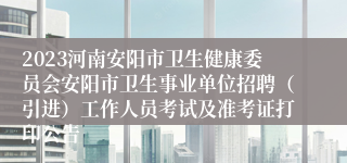 2023河南安阳市卫生健康委员会安阳市卫生事业单位招聘（引进）工作人员考试及准考证打印公告