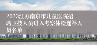 2023江苏南京市儿童医院招聘卫技人员进入考察体检递补人员名单