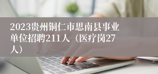 2023贵州铜仁市思南县事业单位招聘211人（医疗岗27人）