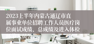 2023上半年内蒙古通辽市直属事业单位招聘工作人员医疗岗位面试成绩、总成绩及进入体检环节人员公告