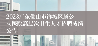 2023广东佛山市禅城区属公立医院高层次卫生人才招聘成绩公告