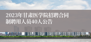 2023年甘肃医学院招聘合同制聘用人员40人公告