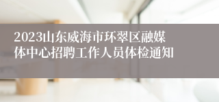 2023山东威海市环翠区融媒体中心招聘工作人员体检通知