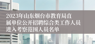 2023年山东烟台市教育局直属单位公开招聘综合类工作人员进入考察范围人员名单