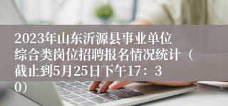 2023年山东沂源县事业单位综合类岗位招聘报名情况统计（截止到5月25日下午17：30）