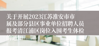 关于开展2023江苏淮安市市属及部分县区事业单位招聘人员报考清江浦区岗位入围考生体检的通知