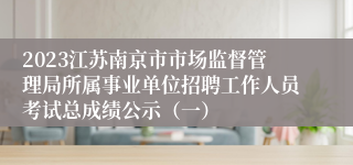 2023江苏南京市市场监督管理局所属事业单位招聘工作人员考试总成绩公示（一）