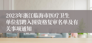 2023年浙江临海市医疗卫生单位招聘入围资格复审名单及有关事项通知