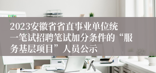 2023安徽省省直事业单位统一笔试招聘笔试加分条件的“服务基层项目”人员公示