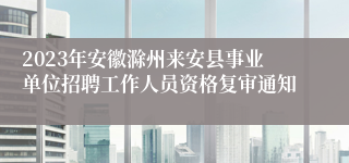 2023年安徽滁州来安县事业单位招聘工作人员资格复审通知
