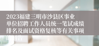 2023福建三明市沙县区事业单位招聘工作人员统一笔试成绩排名及面试资格复核等有关事项的通告