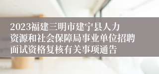 2023福建三明市建宁县人力资源和社会保障局事业单位招聘面试资格复核有关事项通告