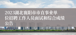 2023湖北襄阳市市直事业单位招聘工作人员面试和综合成绩公告