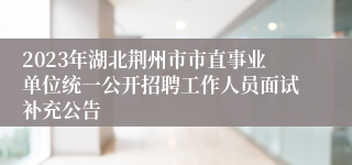 2023年湖北荆州市市直事业单位统一公开招聘工作人员面试补充公告