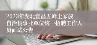 2023年湖北宜昌五峰土家族自治县事业单位统一招聘工作人员面试公告