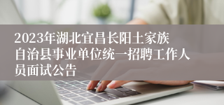2023年湖北宜昌长阳土家族自治县事业单位统一招聘工作人员面试公告