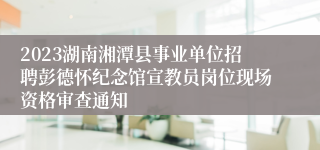 2023湖南湘潭县事业单位招聘彭德怀纪念馆宣教员岗位现场资格审查通知