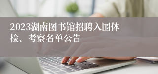 2023湖南图书馆招聘入围体检、考察名单公告