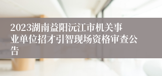 2023湖南益阳沅江市机关事业单位招才引智现场资格审查公告