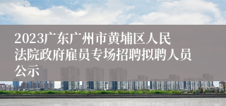 2023广东广州市黄埔区人民法院政府雇员专场招聘拟聘人员公示