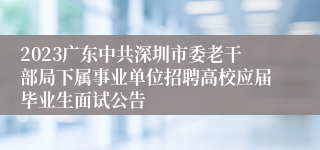 2023广东中共深圳市委老干部局下属事业单位招聘高校应届毕业生面试公告