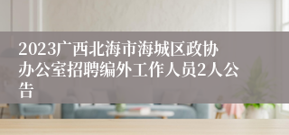 2023广西北海市海城区政协办公室招聘编外工作人员2人公告