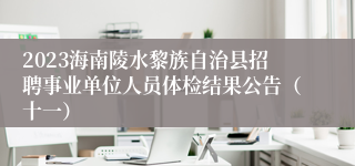 2023海南陵水黎族自治县招聘事业单位人员体检结果公告（十一）