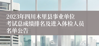 2023年四川木里县事业单位考试总成绩排名及进入体检人员名单公告