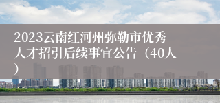 2023云南红河州弥勒市优秀人才招引后续事宜公告（40人）