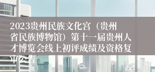 2023贵州民族文化宫（贵州省民族博物馆）第十一届贵州人才博览会线上初评成绩及资格复审公告