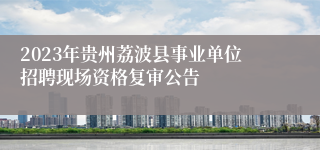 2023年贵州荔波县事业单位招聘现场资格复审公告