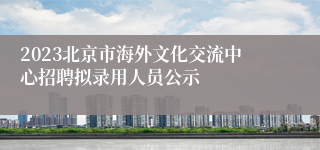 2023北京市海外文化交流中心招聘拟录用人员公示