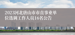 2023河北唐山市市直事业单位选调工作人员16名公告