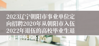 2023辽宁朝阳市事业单位定向招聘2020年从朝阳市入伍2022年退伍的高校毕业生退役士兵体检公告
