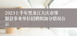 2023上半年黑龙江大庆市肇源县事业单位招聘拟加分情况公示