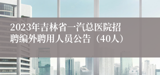 2023年吉林省一汽总医院招聘编外聘用人员公告（40人）