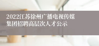 2022江苏徐州广播电视传媒集团招聘高层次人才公示