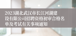 2023湖北武汉市长江河湖建设有限公司招聘资格初审合格名单及考试有关事项通知